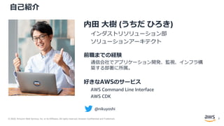 © 2020, Amazon Web Services, Inc. or its Affiliates. All rights reserved. Amazon Confidential and Trademark.
自己紹介
内田 大樹 (うちだ ひろき)
インダストリソリューション部
ソリューションアーキテクト
前職までの経験
通信会社でアプリケーション開発、監視、インフラ構
築する部署に所属。
好きなAWSのサービス
AWS Command Line Interface
AWS CDK
@nikuyoshi
2
 