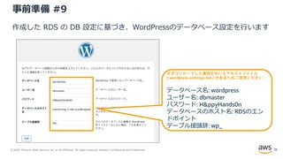 © 2020, Amazon Web Services, Inc. or its Affiliates. All rights reserved. Amazon Confidential and Trademark.
事前準備 #9
作成した RDS の DB 設定に基づき、WordPressのデータベース設定を行います
※ダウンロードした資材の中にもテキストファイル
( wordpress-settings.md ) があるためご活用ください
データベース名: wordpress
ユーザー名: dbmaster
パスワード: H&ppyHands0n
データベースのホスト名: RDSのエン
ドポイント
テーブル接頭辞: wp_
26
 