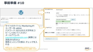 © 2020, Amazon Web Services, Inc. or its Affiliates. All rights reserved. Amazon Confidential and Trademark.
事前準備 #10
サイトのタイトル: Monitoring #1
ユーザー名: admin
パスワード: 出力された文字列をコ
ピーしておいてください
メールアドレス:
username@example.com (実際には
送信されません)
検索エンジンでの表示: チェックを入
れる
※ダウンロードした資材の中にもテキストファイル
( wordpress-settings.md ) があるためご活用ください 27
 