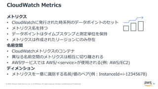 © 2020, Amazon Web Services, Inc. or its Affiliates. All rights reserved. Amazon Confidential and Trademark.
CloudWatch Metrics
メトリクス
• CloudWatchに発行された時系列のデータポイントのセット
• メトリクス名を持つ
• データポイントはタイムプスタンプと測定単位を保持
• メトリクスは作成されたリージョンにのみ存在
名前空間
• CloudWatchメトリクスのコンテナ
• 異なる名前空間のメトリクスは相互に切り離される
• AWSサービスでは AWS/<service>が使用される(例: AWS/EC2)
ディメンション
• メトリクスを一意に識別する名前/値のペア(例：InstanceId=i-12345678)
32
 