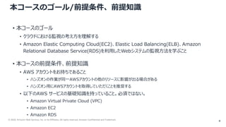 © 2020, Amazon Web Services, Inc. or its Affiliates. All rights reserved. Amazon Confidential and Trademark.
本コースのゴール/前提条件、前提知識
• 本コースのゴール
• クラウドにおける監視の考え方を理解する
• Amazon Elastic Computing Cloud(EC2)、Elastic Load Balancing(ELB)、Amazon
Relational Database Service(RDS)を利用したWebシステムの監視方法を学ぶこと
• 本コースの前提条件、前提知識
• AWS アカウントをお持ちであること
• ハンズオンの作業が同一AWSアカウントの他のリソースに影響が出る場合がある
• ハンズオン用にAWSアカウントを取得していただくことを推奨する
• 以下のAWS サービスの基礎知識を持っていること。必須ではない。
• Amazon Virtual Private Cloud (VPC)
• Amazon EC2
• Amazon RDS
4
 