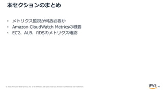 © 2020, Amazon Web Services, Inc. or its Affiliates. All rights reserved. Amazon Confidential and Trademark.
本セクションのまとめ
• メトリクス監視が何故必要か
• Amazon CloudWatch Metricsの概要
• EC2、ALB、RDSのメトリクス確認
49
 