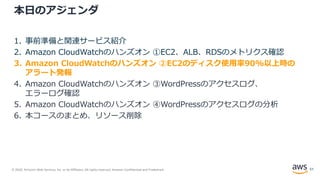 © 2020, Amazon Web Services, Inc. or its Affiliates. All rights reserved. Amazon Confidential and Trademark.
本日のアジェンダ
1. 事前準備と関連サービス紹介
2. Amazon CloudWatchのハンズオン ①EC2、ALB、RDSのメトリクス確認
3. Amazon CloudWatchのハンズオン ②EC2のディスク使用率90%以上時の
アラート発報
4. Amazon CloudWatchのハンズオン ③WordPressのアクセスログ、
エラーログ確認
5. Amazon CloudWatchのハンズオン ④WordPressのアクセスログの分析
6. 本コースのまとめ、リソース削除
51
 
