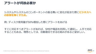 © 2020, Amazon Web Services, Inc. or its Affiliates. All rights reserved. Amazon Confidential and Trademark.
アラートが何故必要か
システムやシステムのコンポーネントの振る舞いに変化が起きた際にビジネスへ
の影響を無くすため。
例: ディスク使用量が50%増加した際にアラートをあげる
すぐに対応すべきアラートがあれば、SMSや電話を利用して通知し、人手で対応
することもある。理想としては、自動復旧できる仕組みがあると望ましい。
52
 