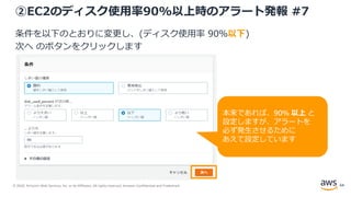 © 2020, Amazon Web Services, Inc. or its Affiliates. All rights reserved. Amazon Confidential and Trademark.
②EC2のディスク使用率90%以上時のアラート発報 #7
条件を以下のとおりに変更し、(ディスク使用率 90％以下)
次へ のボタンをクリックします
64
本来であれば、90% 以上 と
設定しますが、アラートを
必ず発生させるために
あえて設定しています
 
