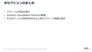 © 2020, Amazon Web Services, Inc. or its Affiliates. All rights reserved. Amazon Confidential and Trademark.
本セクションのまとめ
• アラートが何故必要か
• Amazon CloudWatch Alarmsの概要
• EC2のディスク使用率90%以上時のアラート発報の設定
71
 