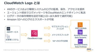 © 2020, Amazon Web Services, Inc. or its Affiliates. All rights reserved. Amazon Confidential and Trademark.
CloudWatch Logs とは
• AWSサービスおよび顧客システムのログの監視、保存、アクセスを提供
• エージェント経由でログメッセージをCloudWatchエンドポイントに転送
• ログデータの保存期間を設定可能(1日~永久保存で選択可能)
• Amazon S3へのログのエクスポートが可能
CloudWatch Logs
サブスクリプション
フィルタ
メトリクスフィルタ
AWS Lambda
Amazon Kinesis
Data Streams
Amazon Kinesis
Data Firehose
AWSサービス
お客様システム
S3へのログの送信
75
 
