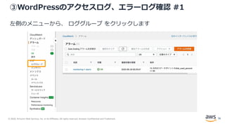 © 2020, Amazon Web Services, Inc. or its Affiliates. All rights reserved. Amazon Confidential and Trademark.
③WordPressのアクセスログ、エラーログ確認 #1
左側のメニューから、 ロググループ をクリックします
78
 