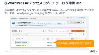 © 2020, Amazon Web Services, Inc. or its Affiliates. All rights reserved. Amazon Confidential and Trademark.
③WordPressのアクセスログ、エラーログ確認 #2
今回構築したEC2インスタンス上に存在するWordPressのログを確認していきま
す。まず、wordpress_access_log をクリックします
ログの有効期限も設定できます
79
 