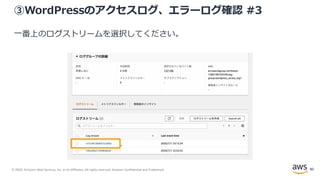 © 2020, Amazon Web Services, Inc. or its Affiliates. All rights reserved. Amazon Confidential and Trademark.
③WordPressのアクセスログ、エラーログ確認 #3
一番上のログストリームを選択してください。
80
 