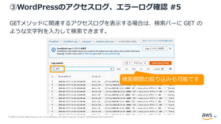 © 2020, Amazon Web Services, Inc. or its Affiliates. All rights reserved. Amazon Confidential and Trademark.
③WordPressのアクセスログ、エラーログ確認 #5
GETメソッドに関連するアクセスログを表示する場合は、検索バーに GET の
ような文字列を入力して検索できます。
検索期間の絞り込みも可能です
82
 
