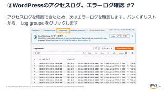 © 2020, Amazon Web Services, Inc. or its Affiliates. All rights reserved. Amazon Confidential and Trademark.
③WordPressのアクセスログ、エラーログ確認 #7
アクセスログを確認できたため、次はエラーログを確認します。パンくずリスト
から、 Log groups をクリックします
84
 