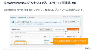 © 2020, Amazon Web Services, Inc. or its Affiliates. All rights reserved. Amazon Confidential and Trademark.
③WordPressのアクセスログ、エラーログ確認 #8
wordpress_error_log をクリックし、任意のログストリームを選択します。
ログの有効期限も設定できます
85
 