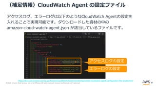 © 2020, Amazon Web Services, Inc. or its Affiliates. All rights reserved. Amazon Confidential and Trademark.
（補足情報）CloudWatch Agent の設定ファイル
アクセスログ、エラーログは以下のようなCloudWatch Agentの設定を
入れることで実現可能です。ダウンロードした資材の中の
amazon-cloud-watch-agent.json が該当しているファイルです。
アクセスログの設定
エラーログの設定
https://docs.aws.amazon.com/ja_jp/AmazonCloudWatch/latest/monitoring/create-cloudwatch-agent-configuration-file-wizard.html
87
 