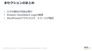 © 2020, Amazon Web Services, Inc. or its Affiliates. All rights reserved. Amazon Confidential and Trademark.
本セクションのまとめ
• ログの集約が何故必要か
• Amazon CloudWatch Logsの概要
• WordPressのアクセスログ、エラーログ確認
89
 