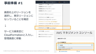 © 2020, Amazon Web Services, Inc. or its Affiliates. All rights reserved. Amazon Confidential and Trademark.
事前準備 #1
画面右上のリージョンを
選択し、東京リージョンに
なっていることを確認
↓
サービス検索窓に
CloudFormationと入力し、
管理画面に移動
9
 