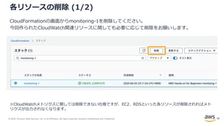 © 2020, Amazon Web Services, Inc. or its Affiliates. All rights reserved. Amazon Confidential and Trademark.
各リソースの削除 (1/2)
CloudFormationの画面からmonitoring-1を削除してください。
今回作られたCloudWatch関連リソースに関しても必要に応じて削除をお願いします。
※CloudWatchメトリクスに関しては削除できない仕様ですが、EC2、RDSといった各リソースが削除されればメト
リクスが出力されなくなります。
92
 
