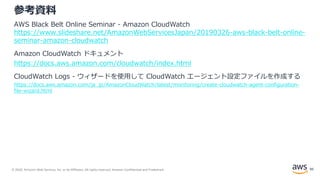 © 2020, Amazon Web Services, Inc. or its Affiliates. All rights reserved. Amazon Confidential and Trademark.
参考資料
AWS Black Belt Online Seminar - Amazon CloudWatch
https://www.slideshare.net/AmazonWebServicesJapan/20190326-aws-black-belt-online-
seminar-amazon-cloudwatch
Amazon CloudWatch ドキュメント
https://docs.aws.amazon.com/cloudwatch/index.html
CloudWatch Logs - ウィザードを使用して CloudWatch エージェント設定ファイルを作成する
https://docs.aws.amazon.com/ja_jp/AmazonCloudWatch/latest/monitoring/create-cloudwatch-agent-configuration-
file-wizard.html
95
 