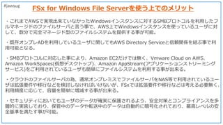 FSx for Windows File Serverを使う上でのメリット
#jawsug
・これまでAWSで実現出来ていなかったWindowsインスタンスに対するSMBプロトコルを利用したフ
ルマネージドのファイルサーバと言う事で、AWS上で...