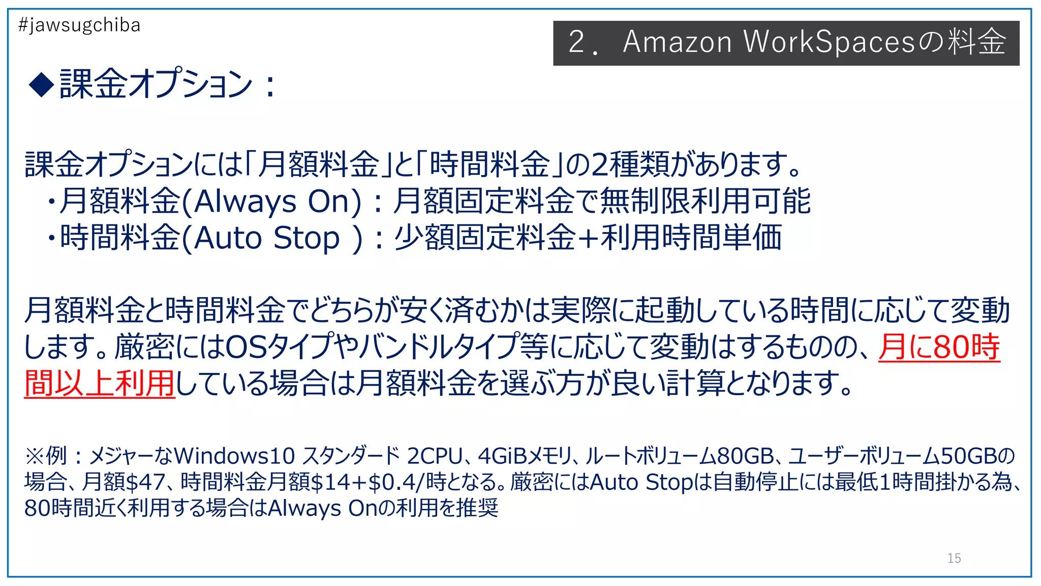 #jawsugchiba
◆課金オプション：
課金オプションには「月額料金」と「時間料金」の2種類があります。
・月額料金(Always On)：月額固定料金で無制限利用可能
・時間料金(Auto Stop )：少額固定料金+利用時間単価
月額料金と時間料金でどちらが安く済むかは実際に起動している時間に応じて変動
します。厳密にはOSタイプやバンドルタイプ等に応じて変動はするものの、月に80時
間以上利用している場合は月額料金を選ぶ方が良い計算となります。
※例：メジャーなWindows10 スタンダード 2CPU、4GiBメモリ、ルートボリューム80GB、ユーザーボリューム50GBの
場合、月額$47、時間料金月額$14+$0.4/時となる。厳密にはAuto Stopは自動停止には最低1時間掛かる為、
80時間近く利用する場合はAlways Onの利用を推奨
２．Amazon WorkSpacesの料金
15
 