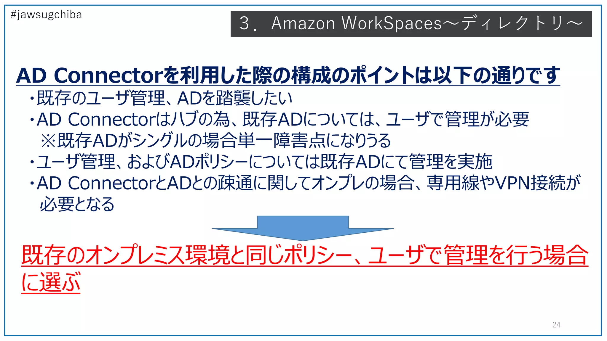 #jawsugchiba
AD Connectorを利用した際の構成のポイントは以下の通りです
・既存のユーザ管理、ADを踏襲したい
・AD Connectorはハブの為、既存ADについては、ユーザで管理が必要
※既存ADがシングルの場合単一障害点になりうる
・ユーザ管理、およびADポリシーについては既存ADにて管理を実施
・AD ConnectorとADとの疎通に関してオンプレの場合、専用線やVPN接続が
必要となる
既存のオンプレミス環境と同じポリシー、ユーザで管理を行う場合
に選ぶ
24
３．Amazon WorkSpaces～ディレクトリ～
 