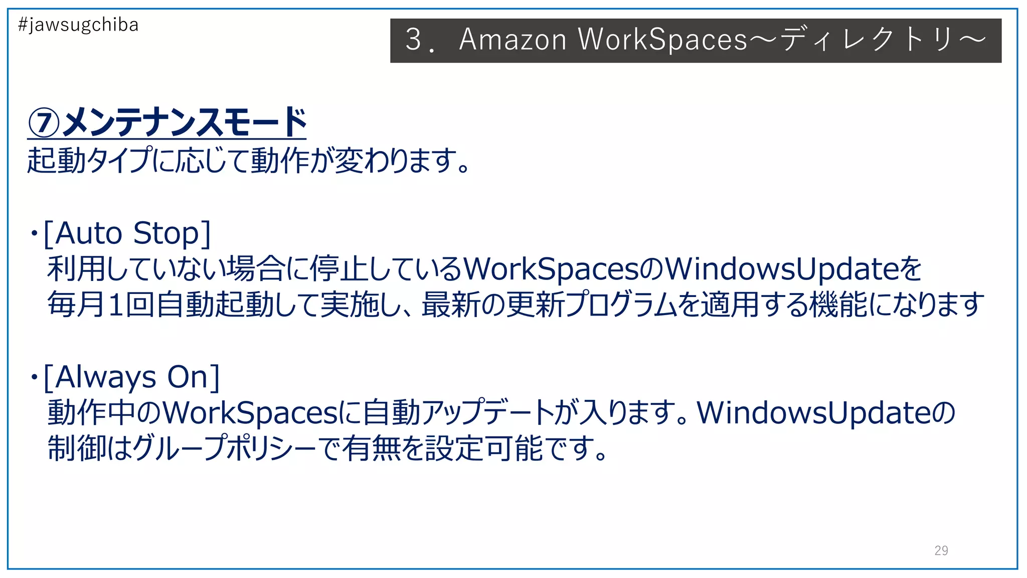 #jawsugchiba
⑦メンテナンスモード
起動タイプに応じて動作が変わります。
・[Auto Stop]
利用していない場合に停止しているWorkSpacesのWindowsUpdateを
毎月1回自動起動して実施し、最新の更新プログラムを適用する機能になります
・[Always On]
動作中のWorkSpacesに自動アップデートが入ります。WindowsUpdateの
制御はグループポリシーで有無を設定可能です。
29
３．Amazon WorkSpaces～ディレクトリ～
 