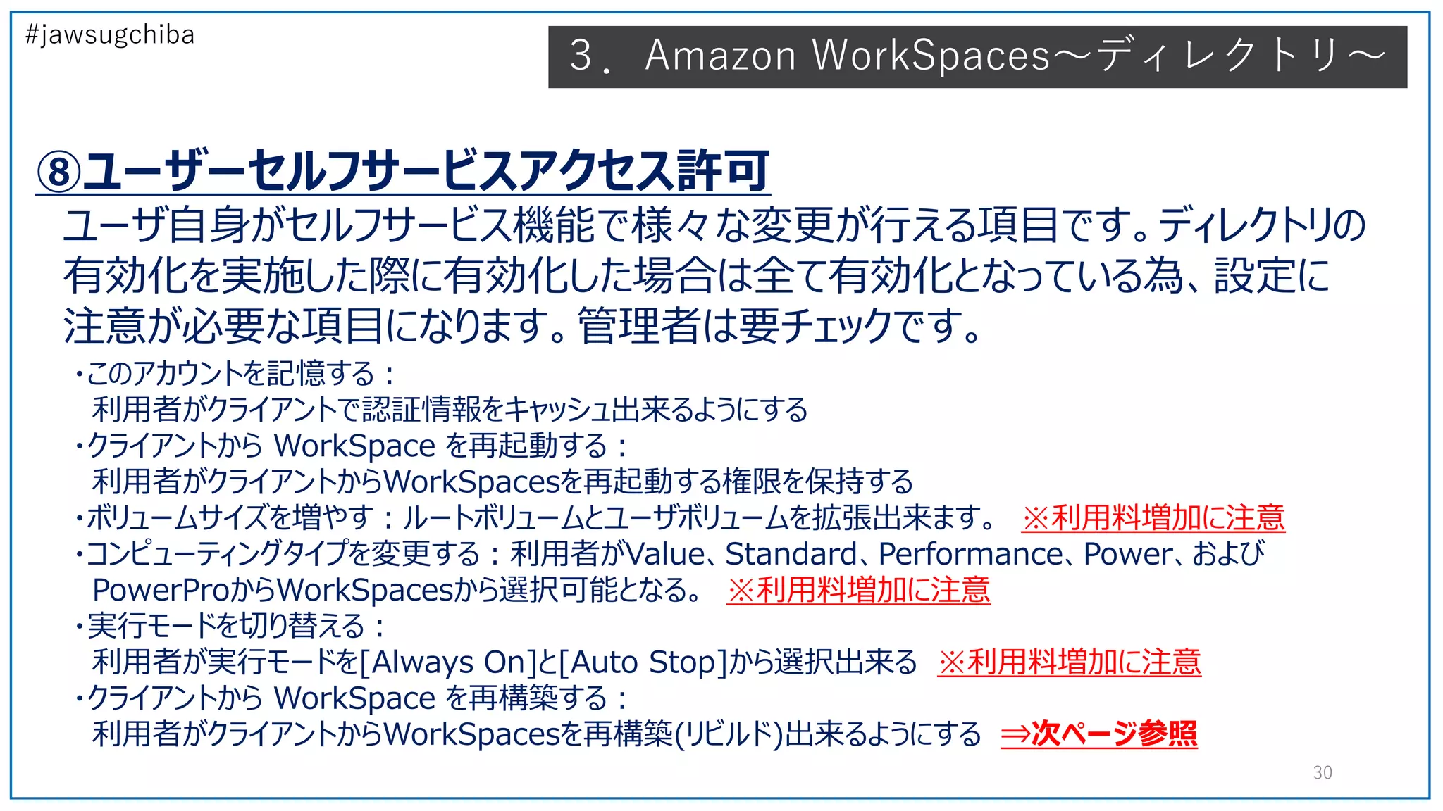 #jawsugchiba
30
⑧ユーザーセルフサービスアクセス許可
ユーザ自身がセルフサービス機能で様々な変更が行える項目です。ディレクトリの
有効化を実施した際に有効化した場合は全て有効化となっている為、設定に
注意が必要な項目になります。管理者は要チェックです。
・このアカウントを記憶する：
利用者がクライアントで認証情報をキャッシュ出来るようにする
・クライアントから WorkSpace を再起動する：
利用者がクライアントからWorkSpacesを再起動する権限を保持する
・ボリュームサイズを増やす：ルートボリュームとユーザボリュームを拡張出来ます。 ※利用料増加に注意
・コンピューティングタイプを変更する：利用者がValue、Standard、Performance、Power、および
PowerProからWorkSpacesから選択可能となる。 ※利用料増加に注意
・実行モードを切り替える：
利用者が実行モードを[Always On]と[Auto Stop]から選択出来る ※利用料増加に注意
・クライアントから WorkSpace を再構築する：
利用者がクライアントからWorkSpacesを再構築(リビルド)出来るようにする ⇒次ページ参照
３．Amazon WorkSpaces～ディレクトリ～
 