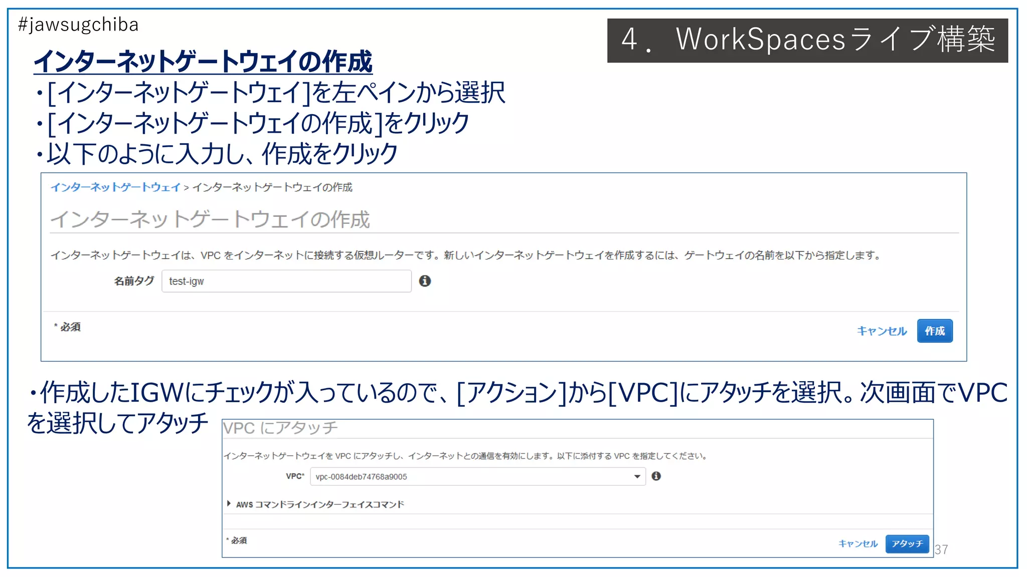 #jawsugchiba
４．WorkSpacesライブ構築
インターネットゲートウェイの作成
・[インターネットゲートウェイ]を左ペインから選択
・[インターネットゲートウェイの作成]をクリック
・以下のように入力し、作成をクリック
37
・作成したIGWにチェックが入っているので、[アクション]から[VPC]にアタッチを選択。次画面でVPC
を選択してアタッチ
 