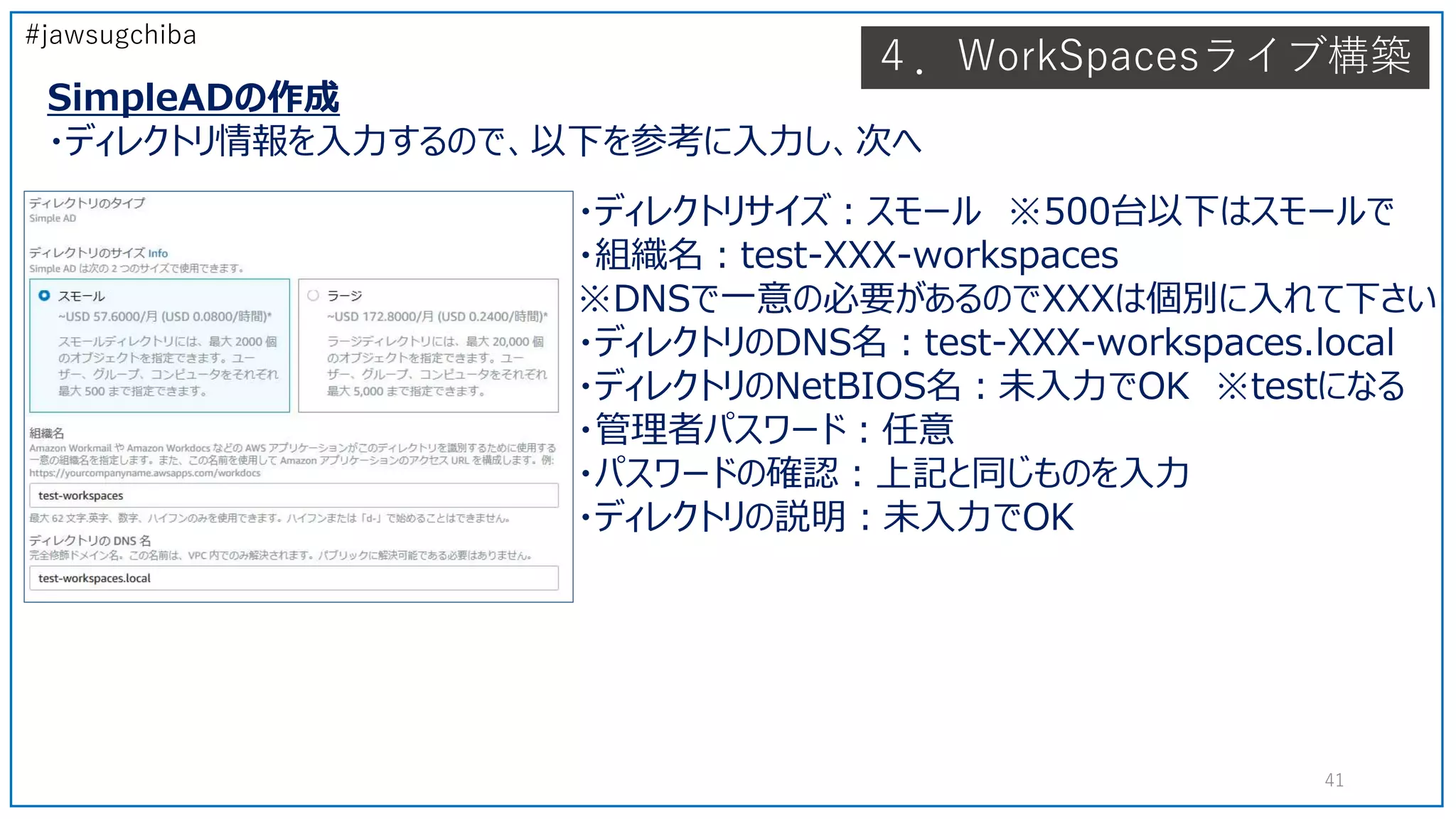 #jawsugchiba
４．WorkSpacesライブ構築
SimpleADの作成
・ディレクトリ情報を入力するので、以下を参考に入力し、次へ
41
・ディレクトリサイズ：スモール ※500台以下はスモールで
・組織名：test-XXX-workspaces
※DNSで一意の必要があるのでXXXは個別に入れて下さい
・ディレクトリのDNS名：test-XXX-workspaces.local
・ディレクトリのNetBIOS名：未入力でOK ※testになる
・管理者パスワード：任意
・パスワードの確認：上記と同じものを入力
・ディレクトリの説明：未入力でOK
 