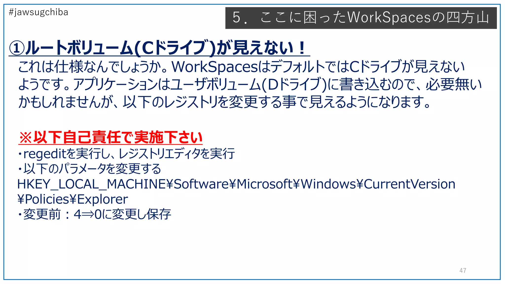 #jawsugchiba
５．ここに困ったWorkSpacesの四方山
①ルートボリューム(Cドライブ)が見えない！
これは仕様なんでしょうか。WorkSpacesはデフォルトではCドライブが見えない
ようです。アプリケーションはユーザボリューム(Dドライブ)に書き込むので、必要無い
かもしれませんが、以下のレジストリを変更する事で見えるようになります。
※以下自己責任で実施下さい
・regeditを実行し、レジストリエディタを実行
・以下のパラメータを変更する
HKEY_LOCAL_MACHINESoftwareMicrosoftWindowsCurrentVersion
PoliciesExplorer
・変更前：4⇒0に変更し保存
47
 