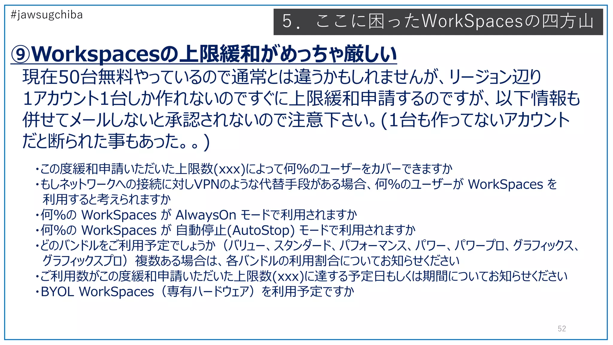 #jawsugchiba
５．ここに困ったWorkSpacesの四方山
⑨Workspacesの上限緩和がめっちゃ厳しい
現在50台無料やっているので通常とは違うかもしれませんが、リージョン辺り
1アカウント1台しか作れないのですぐに上限緩和申請するのですが、以下情報も
併せてメールしないと承認されないので注意下さい。(1台も作ってないアカウント
だと断られた事もあった。。)
52
・この度緩和申請いただいた上限数(xxx)によって何％のユーザーをカバーできますか
・もしネットワークへの接続に対しVPNのような代替手段がある場合、何％のユーザーが WorkSpaces を
利用すると考えられますか
・何％の WorkSpaces が AlwaysOn モードで利用されますか
・何％の WorkSpaces が 自動停止(AutoStop) モードで利用されますか
・どのバンドルをご利用予定でしょうか（バリュー、スタンダード、パフォーマンス、パワー、パワープロ、グラフィックス、
グラフィックスプロ）複数ある場合は、各バンドルの利用割合についてお知らせください
・ご利用数がこの度緩和申請いただいた上限数(xxx)に達する予定日もしくは期間についてお知らせください
・BYOL WorkSpaces（専有ハードウェア）を利用予定ですか
 