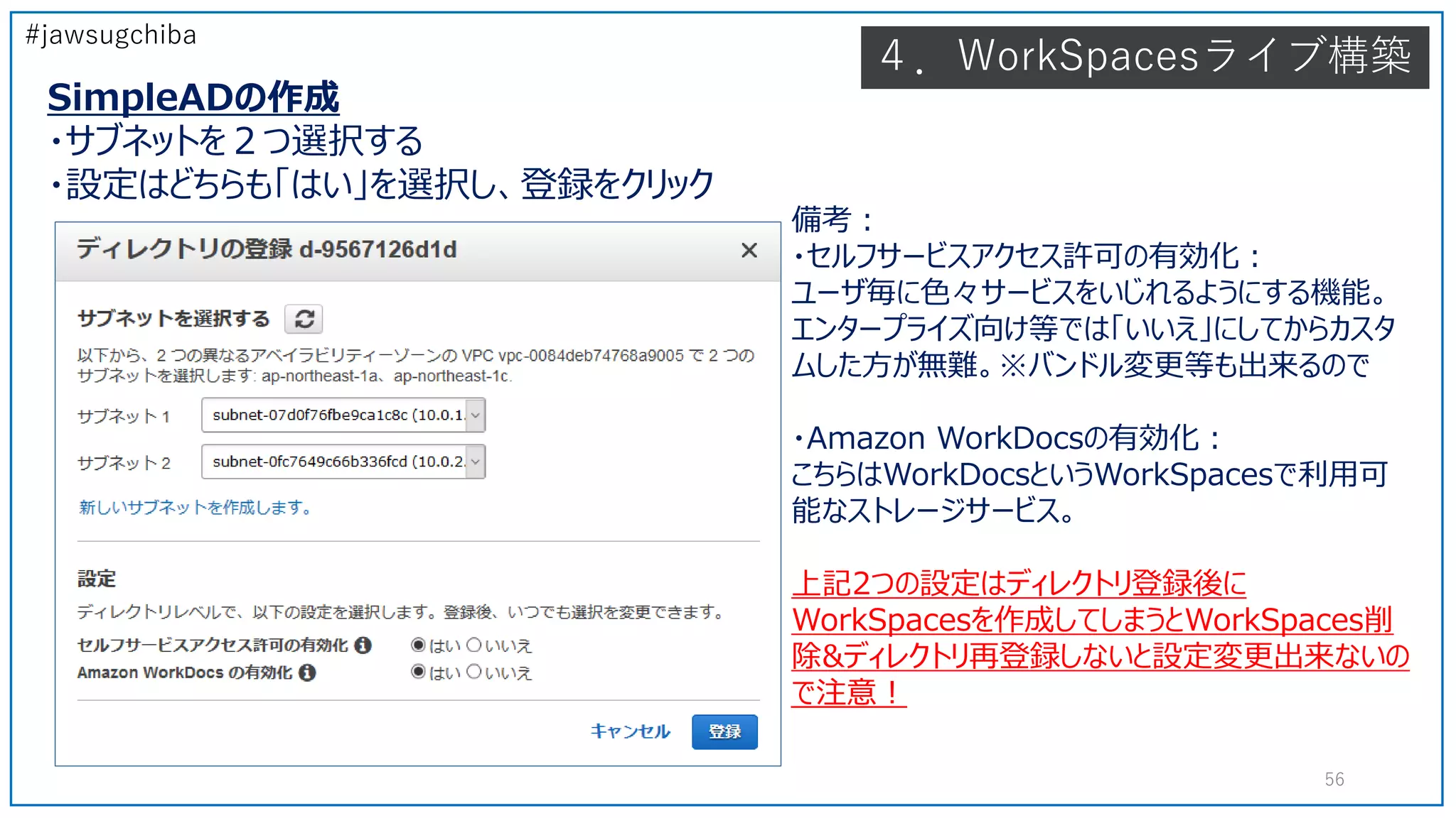 #jawsugchiba
４．WorkSpacesライブ構築
SimpleADの作成
・サブネットを２つ選択する
・設定はどちらも「はい」を選択し、登録をクリック
56
備考：
・セルフサービスアクセス許可の有効化：
ユーザ毎に色々サービスをいじれるようにする機能。
エンタープライズ向け等では「いいえ」にしてからカスタ
ムした方が無難。※バンドル変更等も出来るので
・Amazon WorkDocsの有効化：
こちらはWorkDocsというWorkSpacesで利用可
能なストレージサービス。
上記2つの設定はディレクトリ登録後に
WorkSpacesを作成してしまうとWorkSpaces削
除&ディレクトリ再登録しないと設定変更出来ないの
で注意！
 