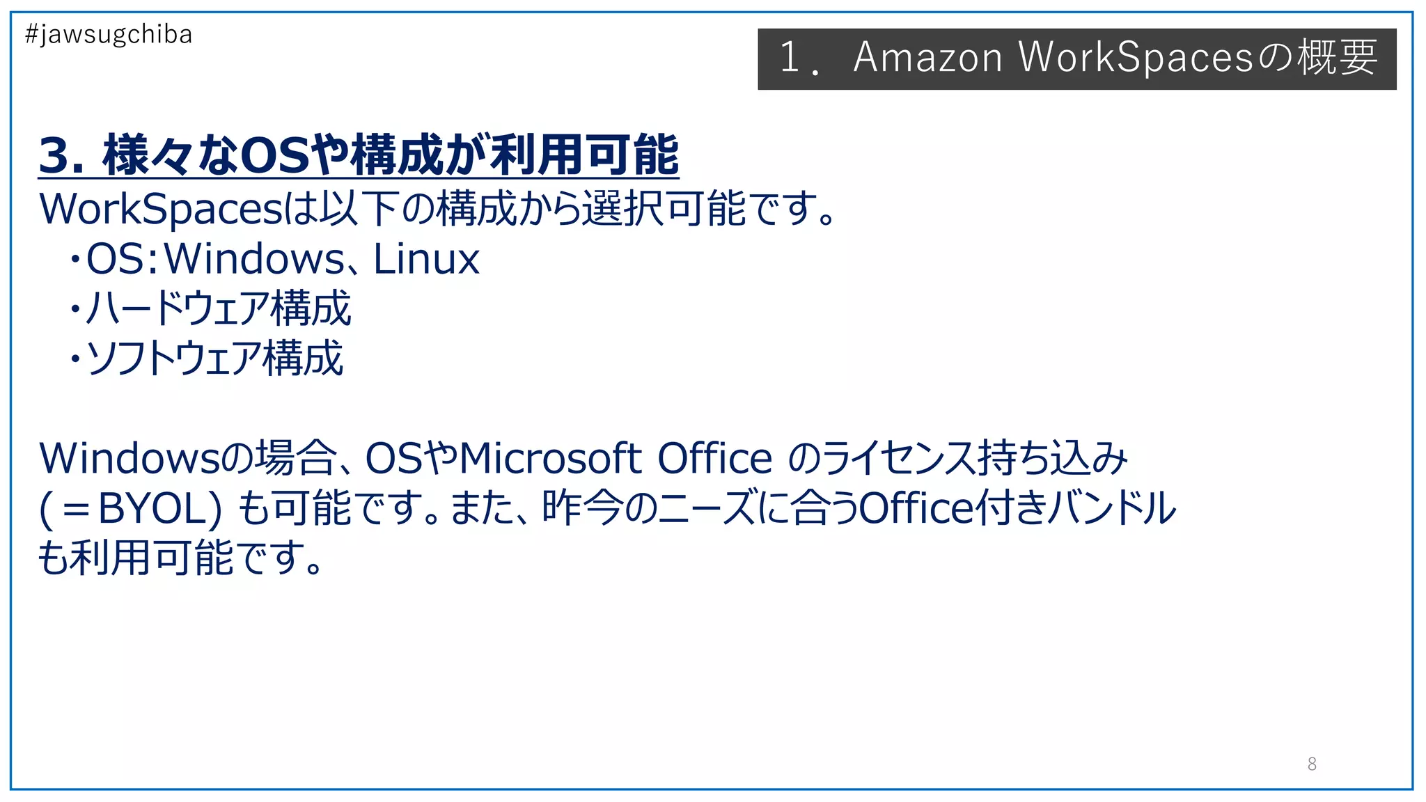 #jawsugchiba
3. 様々なOSや構成が利用可能
WorkSpacesは以下の構成から選択可能です。
・OS:Windows、Linux
・ハードウェア構成
・ソフトウェア構成
Windowsの場合、OSやMicrosoft Office のライセンス持ち込み
(＝BYOL) も可能です。また、昨今のニーズに合うOffice付きバンドル
も利用可能です。
１．Amazon WorkSpacesの概要
8
 