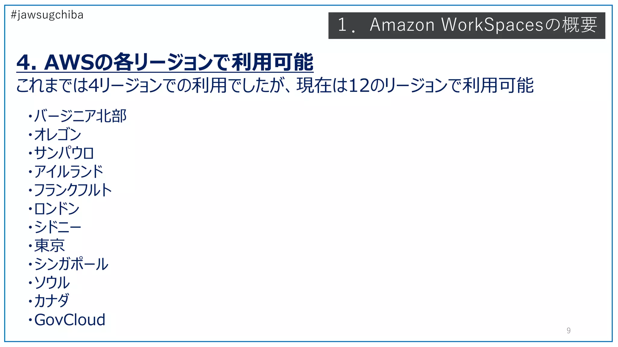#jawsugchiba
4. AWSの各リージョンで利用可能
これまでは4リージョンでの利用でしたが、現在は12のリージョンで利用可能
・バージニア北部
・オレゴン
・サンパウロ
・アイルランド
・フランクフルト
・ロンドン
・シドニー
・東京
・シンガポール
・ソウル
・カナダ
・GovCloud
１．Amazon WorkSpacesの概要
9
 