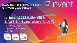 フォージビジョン株式会社
https://www.forgevision.com/
JAWS-UG千葉支部オンライン#19
re:Invent 2022 re:Cap
2022年12月27日(火)
フォージビジョン株式会社
北原 雅人
re:Invent2022を15分で語る
& AWS SimSpace Weaverについて
 