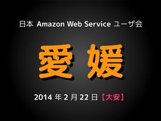 日本 Amazon Web Service ユーザ会

愛媛
2014 年 2 月 22 日【大安】

 