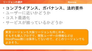 リージョンの選択 #jawsug
・コンプライアンス、ガバナンス、法的要件
・ユーザーに近いかどうか
・コスト最適化
・サービスが揃っているかどうか
東京リージョンも大阪リージョンも同じ日本。
そもそも個人ブログで、閲覧ユーザーの情報などは
WordPress側には保存してないので、どこのリージョンでも
よさそう。
 