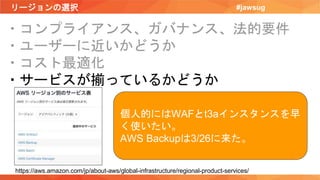 リージョンの選択 #jawsug
・コンプライアンス、ガバナンス、法的要件
・ユーザーに近いかどうか
・コスト最適化
・サービスが揃っているかどうか
https://aws.amazon.com/jp/about-aws/global-infrastructure/regional-product-services/
個人的にはWAFとt3aインスタンスを早
く使いたい。
AWS Backupは3/26に来た。
 