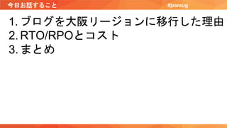 今日お話すること #jawsug
1. ブログを大阪リージョンに移行した理由
2. RTO/RPOとコスト
3. まとめ
 