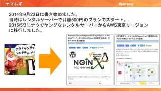 ヤマムギ #jawsug
2014年9月23日に書き始めました。
当時はレンタルサーバーで月額500円のプランでスタート。
2015/5/3にナウでヤングなレンタルサーバーからAWS東京リージョン
に移行しました。
 