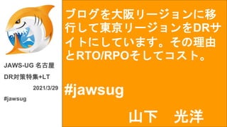 ブログを大阪リージョンに移
行して東京リージョンをDRサ
イトにしています。その理由
とRTO/RPOそしてコスト。
#jawsug
JAWS-UG 名古屋
DR対策特集+LT
2021/3/29
#jawsug
山下 光洋
 