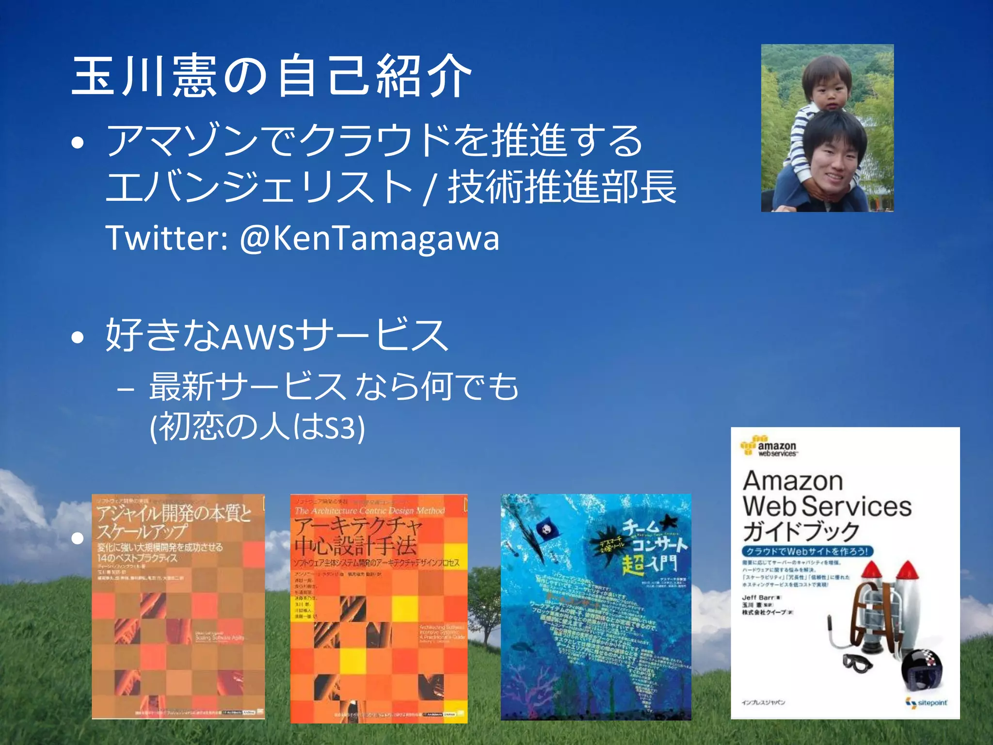 玉川憲の自己紹介
• アマゾンでクラウドを推進する
  エバンジェリスト / 技術推進部長
  Twitter: @KenTamagawa

• 好きなAWSサービス
    – 最新サービス なら何でも
      (初恋の人はS3)


•
 