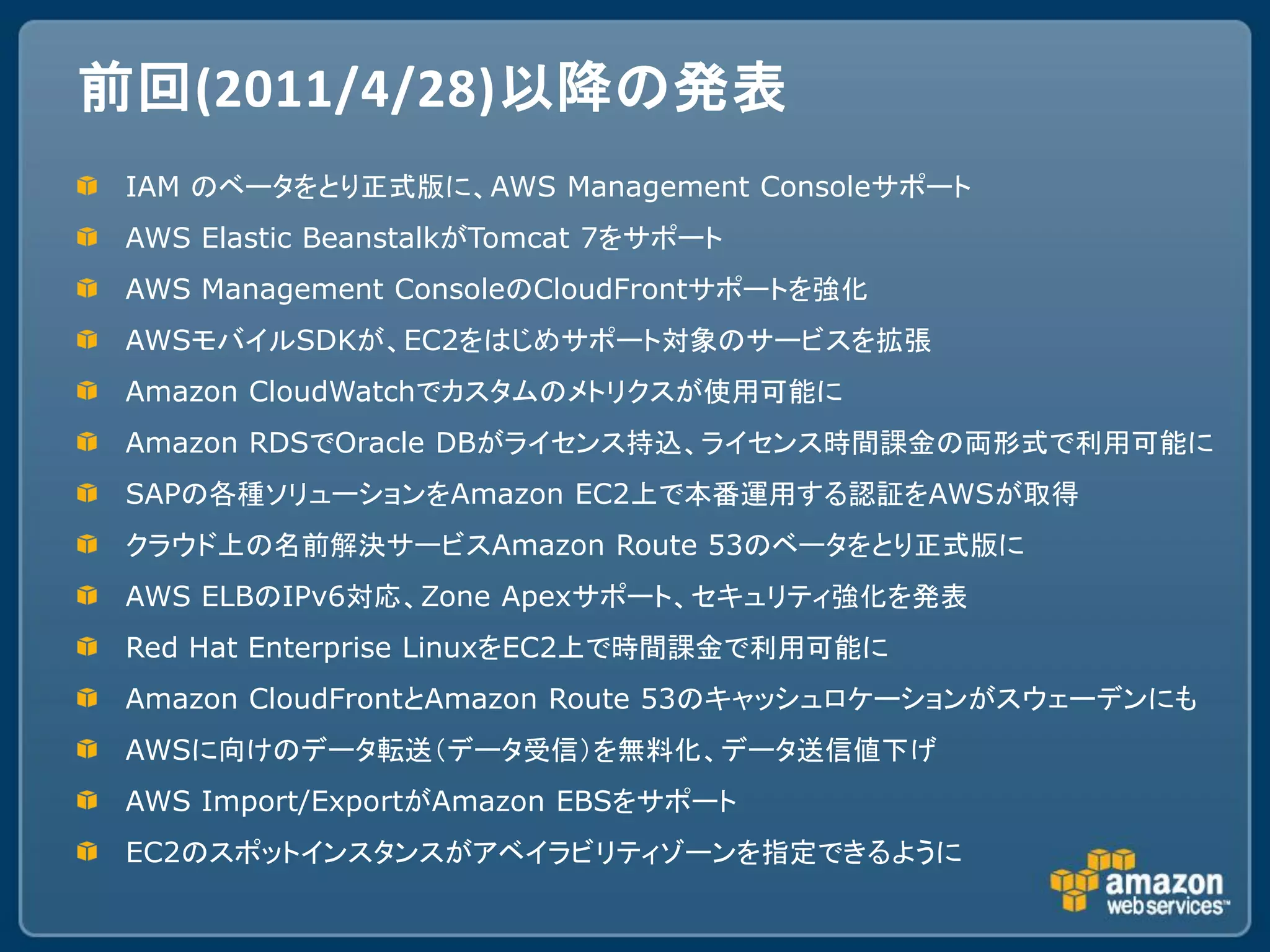 前回(2011/4/28)以降の発表
 IAM のベータをとり正式版に、AWS Management Consoleサポート
 AWS Elastic BeanstalkがTomcat 7をサポート
 AWS Management ConsoleのCloudFrontサポートを強化
 AWSモバイルSDKが、EC2をはじめサポート対象のサービスを拡張
 Amazon CloudWatchでカスタムのメトリクスが使用可能に
 Amazon RDSでOracle DBがライセンス持込、ライセンス時間課金の両形式で利用可能に
 SAPの各種ソリューションをAmazon EC2上で本番運用する認証をAWSが取得
 クラウド上の名前解決サービスAmazon Route 53のベータをとり正式版に
 AWS ELBのIPv6対応、Zone Apexサポート、セキュリティ強化を発表
 Red Hat Enterprise LinuxをEC2上で時間課金で利用可能に
 Amazon CloudFrontとAmazon Route 53のキャッシュロケーションがスウェーデンにも
 AWSに向けのデータ転送（データ受信）を無料化、データ送信値下げ
 AWS Import/ExportがAmazon EBSをサポート
 EC2のスポットインスタンスがアベイラビリティゾーンを指定できるように
 