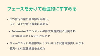 ϑΣʔζΛ෼͚ͯ઴ਐతʹ͢͢ΊΔ
• EKSҠߦ࡞‫ۀ‬ͷશମ૾Λఆٛ͠ɺ 
ϑΣʔζΛ෼͚ͯண࣮ʹਐΊΔ
• KubernetesΤίγεςϜͷ๲େͳબ୒ࢶʹѹ౗͞Ε 
Ҡߦ͕ਐ·ͳ͘ͳΔ͜ͱΛ๷͙
• ϑΣʔζ͝ͱʹ࠷௿‫ݶ‬ຬ͍ͨͯ͠Δ΂͖ঢ়ଶΛҙࣝ͠ͳ͕Β 
ண࣮ʹEKS‫ج‬൫ߏஙΛਐΊͨ
 