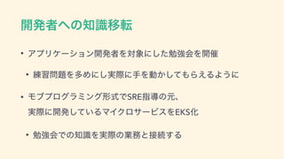 ։ൃऀ΁ͷ஌ࣝҠస
• ΞϓϦέʔγϣϯ։ൃऀΛର৅ʹͨ͠ษ‫ڧ‬ձΛ։࠵
• ࿅श໰୊ΛଟΊʹ࣮͠ࡍʹखΛಈ͔ͯ͠΋Β͑ΔΑ͏ʹ
• Ϟϒϓϩάϥϛϯά‫Ͱࣜܗ‬SREࢦಋͷ‫ݩ‬ɺ 
࣮ࡍʹ։ൃ͍ͯ͠ΔϚΠΫϩαʔϏεΛEKSԽ
• ษ‫ڧ‬ձͰͷ஌ࣝΛ࣮ࡍͷ‫ۀ‬຿ͱ઀ଓ͢Δ
 
