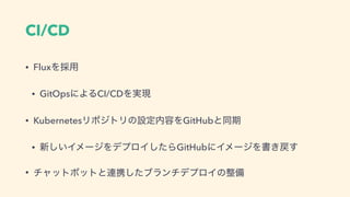 CI/CD
• FluxΛ࠾༻
• GitOpsʹΑΔCI/CDΛ࣮‫ݱ‬
• KubernetesϦϙδτϦͷઃఆ಺༰ΛGitHubͱಉ‫ظ‬
• ৽͍͠ΠϝʔδΛσϓϩΠͨ͠ΒGitHubʹΠϝʔδΛॻ͖໭͢
• νϟοτϘοτͱ࿈‫ͨ͠ܞ‬ϒϥϯνσϓϩΠͷ੔උ
 