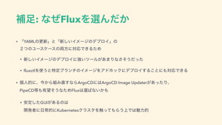 ิ଍: ͳͥFluxΛબΜ͔ͩ
• ʮYAMLͷߋ৽ʯͱʮ৽͍͠ΠϝʔδͷσϓϩΠʯͷ 
̎ͭͷϢʔεέʔεͷ྆ํʹରԠͰ͖ΔͨΊ
• ৽͍͠ΠϝʔδͷσϓϩΠʹ‫͍ڧ‬πʔϧ͕͋·Γͳͦ͞͏ͩͬͨ
• fluxctlΛ࢖͏ͱಛఆϒϥϯνͷΠϝʔδΛΞυϗοΫʹσϓϩΠ͢Δ͜ͱʹ΋ରԠͰ͖Δ
• ‫ݸ‬ਓతʹɺࠓ͔Β૊Έ௚͢ͳΒArgoCDʹ͸ArgoCD Image Updater͕͋ͬͨΓɺ 
PipeCD౳΋༗๬ͦ͏ͳͨΊFlux͸બ͹ͳ͍͔΋
• ҆ఆͨ͠GUI͕͋Δͷ͸ 
։ൃऀʹ೔ৗతʹKubernetesΫϥελΛ৮ͬͯ΋Β͏্Ͱ͸ັྗత
 