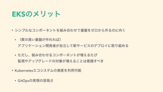 EKSͷϝϦοτ
• γϯϓϧͳίϯϙʔωϯτΛ૊Έ߹Θͤͯ‫ج‬൫Λθϩ͔Β࡞Δͷʹ޲͘
• ʢ࣭ͷߴ͍‫ج‬൫͕࡞ΕΕ͹ʣ 
ΞϓϦέʔγϣϯ։ൃऀཱ͕ࣗͯ͠৽αʔϏεͷσϓϩΠʹऔΓ૊ΊΔ
• ͨͩ͠ɺ૊Έ߹ΘͤΔίϯϙʔωϯτ͕૿͑Δͨͼ 
‫ࢹ؂‬΍ΞοϓάϨʔυͷର৅͕૿͑Δ͜ͱ͸ҙࣝ͢΂͖
• KubernetesΤίγεςϜͷࢿ࢈Λར༻Մೳ
• GitOpsͷ࣮‫ݱ‬ͷ༰қ͞
 