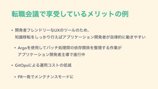 స৬ձٞͰ‫ڗ‬ड͍ͯ͠ΔϝϦοτͷྫ
• ։ൃऀϑϨϯυϦʔͳUXͷπʔϧͷͨΊɺ 
஌ࣝҠసΛ͔ͬ͠Γߦ͑͹ΞϓϦέʔγϣϯ։ൃऀ͕ࣗ཯తʹಈ͖΍͍͢
• ArgoΛ࢖༻ͯ͠όονॲཧؒͷґଘؔ܎Λ੔ཧ͢Δ࡞‫ ͕ۀ‬
ΞϓϦέʔγϣϯ։ൃऀओಋͰਐߦத
• GitOpsʹΑΔӡ༻ίετͷ௿‫ݮ‬
• PRҰൃͰϝϯςφϯεϞʔυʹ
 