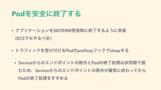 PodΛ҆શʹऴྃ͢Δ
• ΞϓϦέʔγϣϯΛSIGTERMड৴࣌ʹऴྃ͢ΔΑ͏ʹ࣮૷ 
(ECSͰ΋΍Δ΂͖)
• τϥϑΟοΫΛड͚෇͚ΔPodͷpreStopϑοΫͰsleep͢Δ
• Service͔ΒͷΤϯυϙΠϯτͷআ֎ͱPodͷऴྃॲཧ͸ඇಉ‫Ͱظ‬ਐ
ΉͨΊɺService͔ΒͷΤϯυϙΠϯτͷআ֎͕࣮֬ʹऴΘ͔ͬͯΒ
PodͷऴྃॲཧΛ͢͢ΊΔ
 